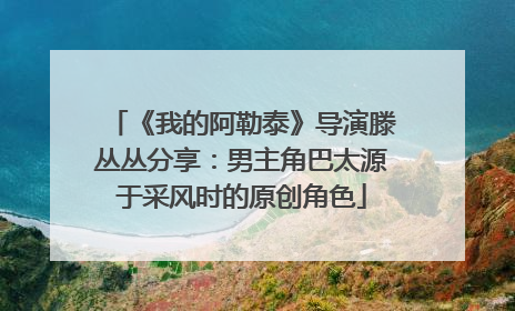 《我的阿勒泰》导演滕丛丛分享：男主角巴太源于采风时的原创角色