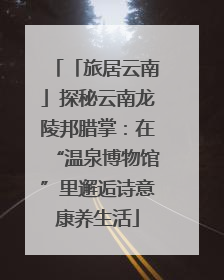 「旅居云南」探秘云南龙陵邦腊掌：在“温泉博物馆”里邂逅诗意康养生活