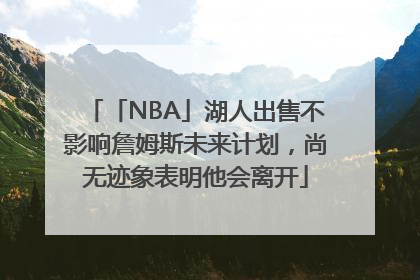 「NBA」湖人出售不影响詹姆斯未来计划，尚无迹象表明他会离开