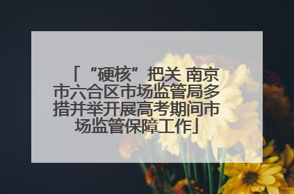 “硬核”把关 南京市六合区市场监管局多措并举开展高考期间市场监管保障工作