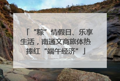 “粽”情假日、乐享生活，南通文商旅体热捧红“端午经济”