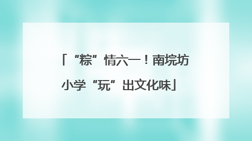 “粽”情六一！南垸坊小学“玩”出文化味