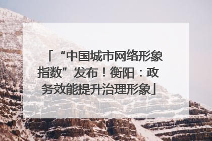 “中国城市网络形象指数”发布！衡阳：政务效能提升治理形象