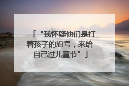 “我怀疑他们是打着孩子的旗号，来给自己过儿童节”