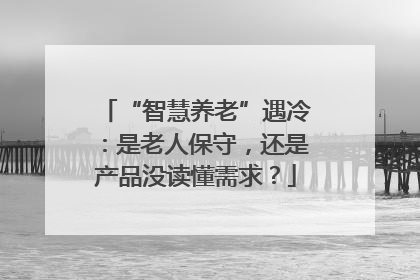 “智慧养老”遇冷：是老人保守，还是产品没读懂需求？