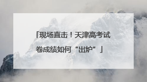 现场直击！天津高考试卷成绩如何“出炉”