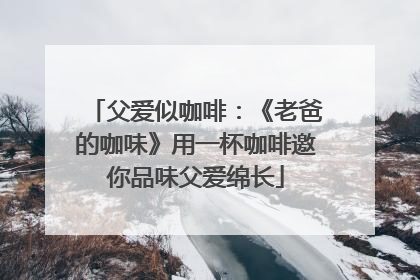 父爱似咖啡：《老爸的咖味》用一杯咖啡邀你品味父爱绵长