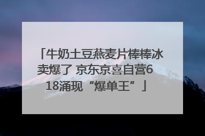 牛奶土豆燕麦片棒棒冰卖爆了 京东京喜自营618涌现“爆单王”