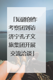 短剧创作考察团到访济宁孔子文旅集团开展交流洽谈
