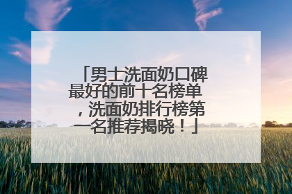 男士洗面奶口碑最好的前十名榜单，洗面奶排行榜第一名推荐揭晓！