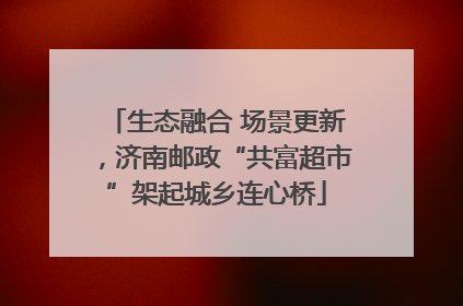 生态融合 场景更新，济南邮政“共富超市”架起城乡连心桥