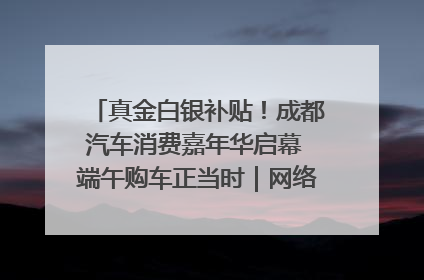 真金白银补贴！成都汽车消费嘉年华启幕 端午购车正当时｜网络中国节·端午