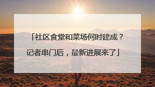 社区食堂和菜场何时建成？记者串门后，最新进展来了