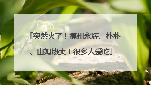 突然火了！福州永辉、朴朴、山姆热卖！很多人爱吃
