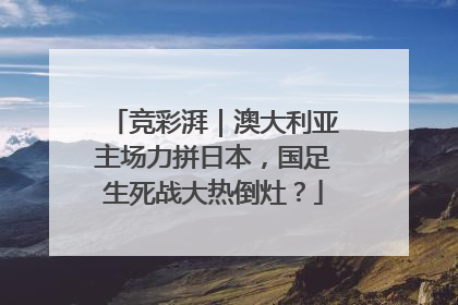 竞彩湃｜澳大利亚主场力拼日本，国足生死战大热倒灶？