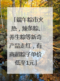 端午粽市火热，辣条粽、养生粽等新奇产品走红，有商超粽子单价低至1元