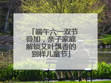 端午六一双节叠加，亲子家庭解锁艾叶飘香的别样儿童节