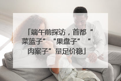 端午前探访，首都“菜篮子”“果盘子”“肉案子”量足价稳