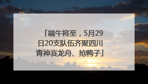端午将至，5月29日20支队伍齐聚四川青神赛龙舟、抢鸭子