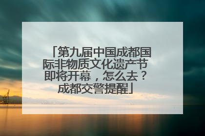 第九届中国成都国际非物质文化遗产节即将开幕，怎么去？成都交警提醒