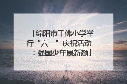 绵阳市千佛小学举行“六一”庆祝活动：强国少年展新颜
