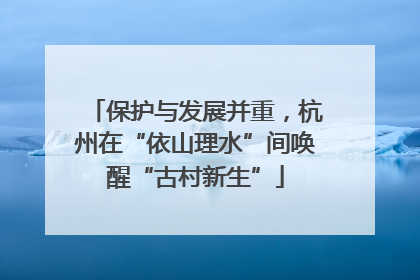 保护与发展并重，杭州在“依山理水”间唤醒“古村新生”