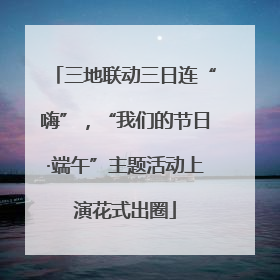 三地联动三日连“嗨”，“我们的节日·端午”主题活动上演花式出圈