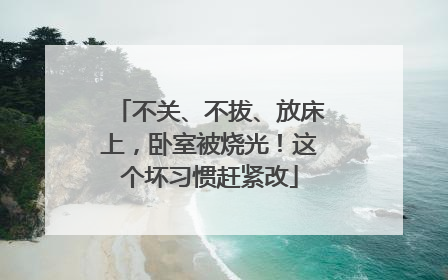不关、不拔、放床上，卧室被烧光！这个坏习惯赶紧改