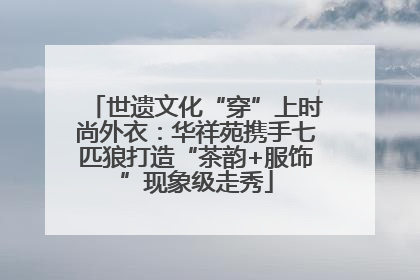 世遗文化“穿”上时尚外衣：华祥苑携手七匹狼打造“茶韵+服饰”现象级走秀