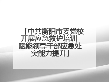 中共衡阳市委党校开展应急救护培训 赋能领导干部应急处突能力提升