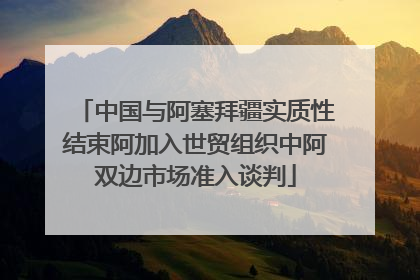 中国与阿塞拜疆实质性结束阿加入世贸组织中阿双边市场准入谈判