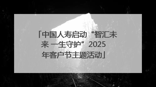 中国人寿启动“智汇未来 一生守护”2025年客户节主题活动