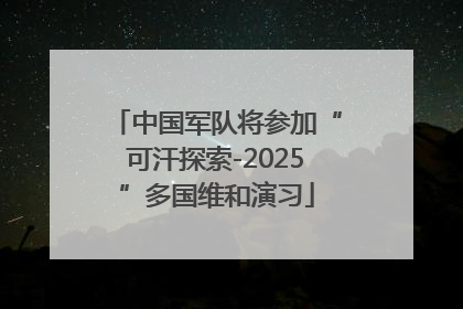 中国军队将参加“可汗探索-2025”多国维和演习