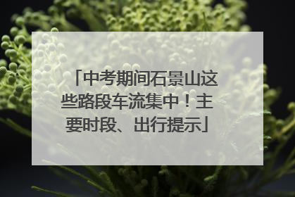 中考期间石景山这些路段车流集中！主要时段、出行提示