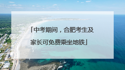 中考期间，合肥考生及家长可免费乘坐地铁