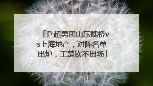 乒超男团山东魏桥vs上海地产，对阵名单出炉，王楚钦不出场