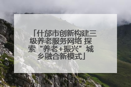 什邡市创新构建三级养老服务网络 探索“养老+振兴”城乡融合新模式