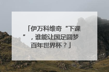 伊万科维奇“下课”，谁能让国足圆梦百年世界杯？