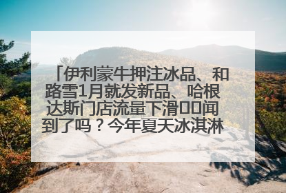 伊利蒙牛押注冰品、和路雪1月就发新品、哈根达斯门店流量下滑⋯⋯闻到了吗？今年夏天冰淇淋市场的火药味