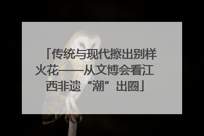 传统与现代擦出别样火花——从文博会看江西非遗“潮”出圈