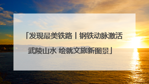 发现最美铁路丨钢铁动脉激活武陵山水 绘就文旅新图景