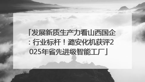 发展新质生产力看山西国企：行业标杆！潞安化机获评2025年省先进级智能工厂