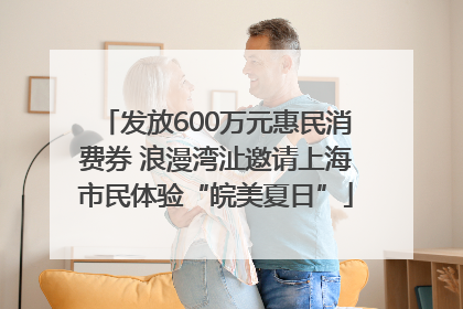 发放600万元惠民消费券 浪漫湾沚邀请上海市民体验“皖美夏日”