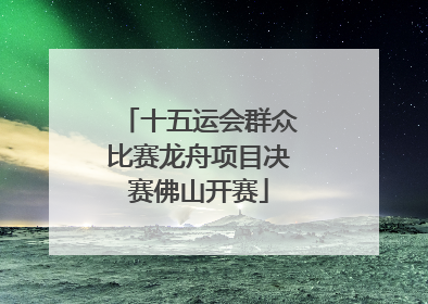 十五运会群众比赛龙舟项目决赛佛山开赛