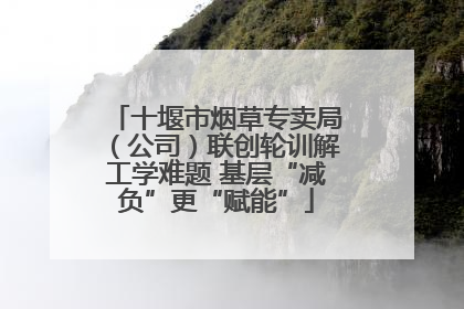 十堰市烟草专卖局（公司）联创轮训解工学难题 基层“减负”更“赋能”