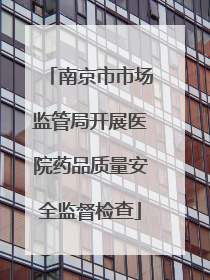 南京市市场监管局开展医院药品质量安全监督检查