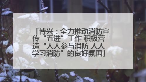博兴：全力推动消防宣传“五进”工作 积极营造“人人参与消防 人人学习消防”的良好氛围
