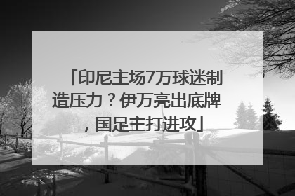 印尼主场7万球迷制造压力？伊万亮出底牌，国足主打进攻