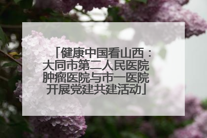 健康中国看山西：大同市第二人民医院肿瘤医院与市一医院开展党建共建活动