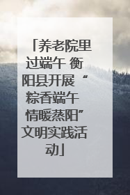 养老院里过端午 衡阳县开展“粽香端午 情暖蒸阳”文明实践活动